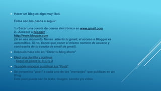  Hacer un Blog es algo muy fácil.
Éstos son los pasos a seguir:
1.- Sacar una cuenta de correo electrónico en www.gmail.com
2.- Acceder a Blogger
http://www.blogger.com
(Si en ese momento Tienes abierto tu gmail, el acceso a Blogger es
automático. Si no, tienes que poner el mismo nombre de usuario y
contraseña de tu cuenta de email de gmail).
 Después hace clic en "Crear tu blog ahora"
 Elegí una plantilla y continua
- Seguí los pasos A, B, C y D
 Ya podés empezar a publicar tus "Posts"
 Se denomina "post" a cada uno de los "mensajes" que publicas en un
Blog.
Este post puede ser de texto, imagen, sonido y/o vídeo
 