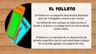 El Folleto
Un folleto es un pequeño documento diseñado
para ser entregado a mano o por correo.
Un folleto de tres cuerpos se halla escrito al
frente y al dorso y se pliega hacia el centro desde
ambos lados.
El folleto es un ejemplo de un documento de
tamaño específico con el cuál usted debe trabajar.
No se puede agregar una página de más.
 