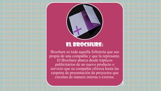 El brochure:
Brochure es toda aquella folletería que sea
propia de una compañía y que la represente.
El Brochure abarca desde trípticos
publicitarios de un nuevo producto o
servicio que su compañía ofrezca hasta las
carpetas de presentación de proyectos que
circulan de manera interna o externa.
 