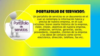 Portafolio de servicios:
Un portafolio de servicios es un documento en el
cual se contempla la información básica y
precisa de nuestra empresa, en el cual
incluimos: breve reseña histórica de la empresa,
visión, misión, objetivos de nuestra empresa,
productos, servicios, garantías, socios,
proveedores, respaldos, clientes de la empresa
y los datos de contacto como correo
electrónico, dirección, teléfono, fax etc.
 