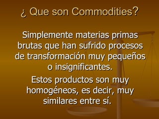 ¿ Que son Commodities ? Simplemente materias primas brutas que han sufrido procesos de transformación muy pequeños o insignificantes. Estos productos son muy homogéneos, es decir, muy similares entre sí.  