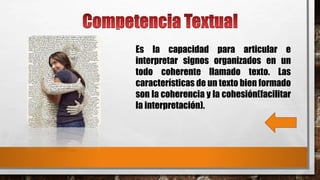 Es la capacidad para articular e
interpretar signos organizados en un
todo coherente llamado texto. Las
características de un texto bien formado
son la coherencia y la cohesión(facilitar
la interpretación).
 