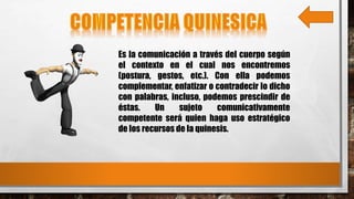 Es la comunicación a través del cuerpo según
el contexto en el cual nos encontremos
(postura, gestos, etc.). Con ella podemos
complementar, enfatizar o contradecir lo dicho
con palabras, incluso, podemos prescindir de
éstas. Un sujeto comunicativamente
competente será quien haga uso estratégico
de los recursos de la quinesis.
 