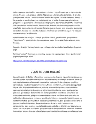 datos, pagos no autorizados, transacciones extrañas y otros fraudes que te hacen perder
dinero. Fraudes en tarjetas de crédito: Páginas que solicitan datos de tarjetas de crédito
para proceder al robo. Llamadas internacionales: En algunos sitios de contenido adulto, a
los usuarios se les ofrecía acceso gratuito solo por el hecho de descargar e instalar un
programa. Lo que ellos no sabían es que este programa desviaría su MODEM a un servicio
906 o a números internacionales, llamadas que deberán ser abonadas por este usuario
engañado. Mercancías no entregadas: Compras que se abonan pero productos que nunca
se reciben. Fraudes con subastas: Subastas atractivas que también se pagan y el producto
nunca se entrega al comprador.
Oportunidades de trabajos: Trabajos que no se abonan, promociones que prometen
“hacerte rico” y no son ciertas, inversiones que nunca llegan a dar frutos y tantos otros
fraudes.
Paquetes de viaje: Vuelos y hoteles que no llegan ni a la mitad de la calidad por la que se
pago.
Servicios “extras”: Contratas un servicio y, aunque no sepas porque, tienes que terminar
pagando por cargos extras.
http://www.10puntos.com/los-10-delitos-informaticos-mas-comunes/
¿QUE SE DEBE HACER?
La proliferación de Delitos Informáticos va en aumento, la gente sigue silenciando que son
víctimas porque no saben cómo actuar o a donde denunciar este tipo de delitos. Entre los
más habituales están: el espionaje corporativo, imágenes ilícitas, violación a políticas
corporativas, fraude en las comunicaciones, fraude en internet, violaciones de seguridad
lógica, robo de propiedad intelectual, robo de personalidad y datos, acoso mediante
aparatos tecnológicos (ordenadores y teléfonos móviles) entre otros. Muchas de las
personas que trabajan diariamente con tecnología se han encontrado con una de las
situaciones anteriores, y la gran duda es cómo actuar de una forma adecuada ante un
delito informático para no estropear la evidencia. Entonces es cuando, los servicios de un
Perito Informático que respete un proceso legal son la clave, para que se evidencie ante el
juzgado el delito informático. Es necesario antes de hacer nada contar con sus
conocimientos para tener en cuenta la cadena de custodia, el deterioro de las pruebas, y
contar con las pruebas suficientes que puedan ser aceptadas ente los tribunales. El Perito
Informático forense debe de saber el alcance del civet delito, colaborar con el asesor legal
 