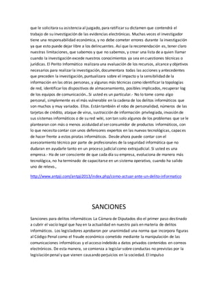 que le solicitara su asistencia al juzgado, para ratificar su dictamen que contendrá el
trabajo de su investigación de las evidencias electrónicas. Muchas veces el investigador
tiene una responsabilidad económica, y no debe cometer errores durante la investigación
ya que esto puede dejar libre a los delincuentes. Así que la recomendación es, tener claro
nuestras limitaciones, que sabemos y que no sabemos, y crear una lista de a quien llamar
cuando la investigación excede nuestros conocimientos ya sea en cuestiones técnicas o
jurídicas. El Perito Informático realizara una evaluación de los recursos, alcance y objetivos
necesarios para realizar la investigación, documentara todas las acciones y antecedentes
que preceden la investigación, puntualizara sobre el impacto y la sensibilidad de la
información en las otras personas, y algunas más técnicas como identificar la topologías
de red, identificar los dispositivos de almacenamiento, posibles implicados, recuperar log
de los equipos de comunicación…Si usted es un particular.- No lo tome como algo
personal, simplemente es el más vulnerable en la cadena de los delitos informáticos que
son muchos y muy variados. Ellos. Están también el robo de personalidad, números de las
tarjetas de crédito, ataque de virus, sustracción de información privilegiada, invasión de
sus sistemas informáticos o de su red wiki, son tan solo algunos de los problemas que se le
plantearan con más o menos asiduidad al ser consumidor de productos informáticos, con
lo que necesita contar con unos defensores expertos en las nuevas tecnológicas, capaces
de hacer frente a estos piratas informáticos. Desde ahora puede contar con el
asesoramiento técnico por parte de profesionales de la seguridad informática que no
dudaran en ayudarle tanto en un proceso judicial como extrajudicial. Sí usted es una
empresa.- Ha de ser consciente de que cada día su empresa, evoluciona de manera más
tecnológica, no ha terminado de capacitarse en un sistema operativo, cuando ha salido
uno de relevo.,
http://www.antpji.com/antpji2013/index.php/como-actuar-ante-un-delito-informatico
SANCIONES
Sanciones para delitos informáticos La Cámara de Diputados dio el primer paso destinado
a cubrir el vacío legal que hay en la actualidad en nuestro país en materia de delitos
informáticos. Los legisladores aprobaron por unanimidad una norma que incorpora figuras
al Código Penal como el fraude económico cometido mediante la manipulación de las
comunicaciones informáticas y el acceso indebido a datos privados contenidos en correos
electrónicos. De esta manera, se comienza a legislar sobre conductas no previstas por la
legislación penal y que vienen causando perjuicios en la sociedad. El impulso
 