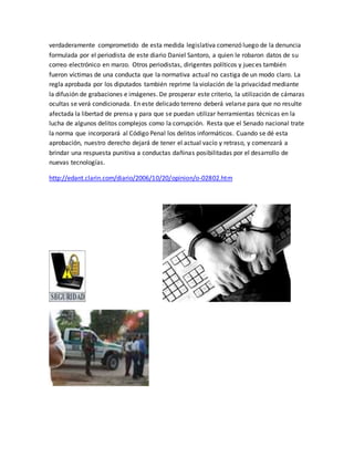 verdaderamente comprometido de esta medida legislativa comenzó luego de la denuncia
formulada por el periodista de este diario Daniel Santoro, a quien le robaron datos de su
correo electrónico en marzo. Otros periodistas, dirigentes políticos y jueces también
fueron víctimas de una conducta que la normativa actual no castiga de un modo claro. La
regla aprobada por los diputados también reprime la violación de la privacidad mediante
la difusión de grabaciones e imágenes. De prosperar este criterio, la utilización de cámaras
ocultas se verá condicionada. En este delicado terreno deberá velarse para que no resulte
afectada la libertad de prensa y para que se puedan utilizar herramientas técnicas en la
lucha de algunos delitos complejos como la corrupción. Resta que el Senado nacional trate
la norma que incorporará al Código Penal los delitos informáticos. Cuando se dé esta
aprobación, nuestro derecho dejará de tener el actual vacío y retraso, y comenzará a
brindar una respuesta punitiva a conductas dañinas posibilitadas por el desarrollo de
nuevas tecnologías.
http://edant.clarin.com/diario/2006/10/20/opinion/o-02802.htm
 