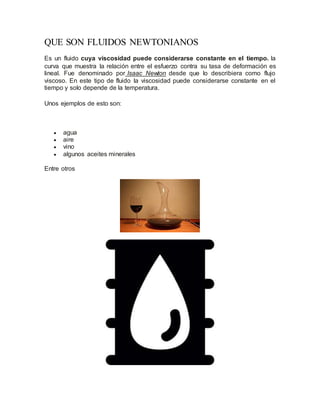 QUE SON FLUIDOS NEWTONIANOS
Es un fluido cuya viscosidad puede considerarse constante en el tiempo. la
curva que muestra la relación entre el esfuerzo contra su tasa de deformación es
lineal. Fue denominado por Isaac Newton desde que lo describiera como flujo
viscoso. En este tipo de fluido la viscosidad puede considerarse constante en el
tiempo y solo depende de la temperatura.
Unos ejemplos de esto son:
 agua
 aire
 vino
 algunos aceites minerales
Entre otros
 