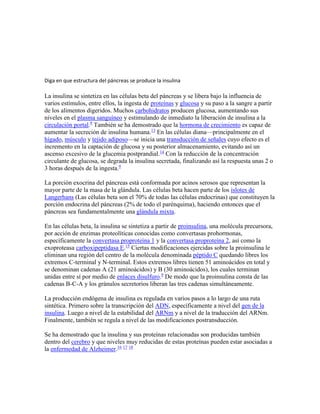 Diga en que estructura del páncreas se produce la insulina
La insulina se sintetiza en las células beta del páncreas y se libera bajo la influencia de
varios estímulos, entre ellos, la ingesta de proteínas y glucosa y su paso a la sangre a partir
de los alimentos digeridos. Muchos carbohidratos producen glucosa, aumentando sus
niveles en el plasma sanguíneo y estimulando de inmediato la liberación de insulina a la
circulación portal.9
También se ha demostrado que la hormona de crecimiento es capaz de
aumentar la secreción de insulina humana.13
En las células diana—principalmente en el
hígado, músculo y tejido adiposo—se inicia una transducción de señales cuyo efecto es el
incremento en la captación de glucosa y su posterior almacenamiento, evitando así un
ascenso excesivo de la glucemia postprandial.14
Con la reducción de la concentración
circulante de glucosa, se degrada la insulina secretada, finalizando así la respuesta unas 2 o
3 horas después de la ingesta.9
La porción exocrina del páncreas está conformada por acinos serosos que representan la
mayor parte de la masa de la glándula. Las células beta hacen parte de los islotes de
Langerhans (Las células beta son el 70% de todas las células endocrinas) que constituyen la
porción endocrina del páncreas (2% de todo el parénquima), haciendo entonces que el
páncreas sea fundamentalmente una glándula mixta.
En las células beta, la insulina se sintetiza a partir de proinsulina, una molécula precursora,
por acción de enzimas proteolíticas conocidas como convertasas prohormonas,
específicamente la convertasa proproteína 1 y la convertasa proproteína 2, así como la
exoproteasa carboxipeptidasa E.15
Ciertas modificaciones ejercidas sobre la proinsulina le
eliminan una región del centro de la molécula denominada péptido C quedando libres los
extremos C-terminal y N-terminal. Estos extremos libres tienen 51 aminoácidos en total y
se denominan cadenas A (21 aminoácidos) y B (30 aminoácidos), los cuales terminan
unidas entre sí por medio de enlaces disulfuro.9
De modo que la proinsulina consta de las
cadenas B-C-A y los gránulos secretorios liberan las tres cadenas simultáneamente.
La producción endógena de insulina es regulada en varios pasos a lo largo de una ruta
sintética. Primero sobre la transcripción del ADN, específicamente a nivel del gen de la
insulina. Luego a nivel de la estabilidad del ARNm y a nivel de la traducción del ARNm.
Finalmente, también se regula a nivel de las modificaciones postransducción.
Se ha demostrado que la insulina y sus proteínas relacionadas son producidas también
dentro del cerebro y que niveles muy reducidas de estas proteínas pueden estar asociadas a
la enfermedad de Alzheimer.16 17 18
 