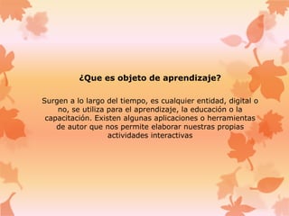 ¿Que es objeto de aprendizaje?
Surgen a lo largo del tiempo, es cualquier entidad, digital o
no, se utiliza para el aprendizaje, la educación o la
capacitación. Existen algunas aplicaciones o herramientas
de autor que nos permite elaborar nuestras propias
actividades interactivas
 