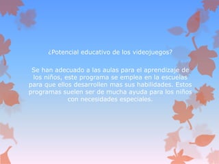 ¿Potencial educativo de los videojuegos?
Se han adecuado a las aulas para el aprendizaje de
los niños, este programa se emplea en la escuelas
para que ellos desarrollen mas sus habilidades. Estos
programas suelen ser de mucha ayuda para los niños
con necesidades especiales.
 