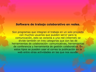 Software de trabajo colaborativo en redes.
Son programas que integran el trabajo en un solo proyecto
con muchos usuarios que pueden servir para la
comunicación, esto se conecta a una red (internet) se
divide también en tres categorías que son las de
herramientas de colaboración- comunicativas, herramientas
de conferencia y herramienta de gestión colaborativa. En
estos tipos se pueden usar el correo la publicación en la
web entre otras actividades en las que nos ayuda.
 