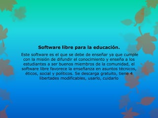 Software libre para la educación.
Este software es el que se debe de enseñar ya que cumple
con la misión de difundir el conocimiento y enseña a los
estudiantes a ser buenos miembros de la comunidad, el
software libre favorece la enseñanza en asuntos técnicos,
éticos, social y políticos. Se descarga gratuito, tiene 4
libertades modificables, usarlo, cuidarlo
 