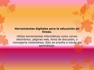 Herramientas digitales para la educación en
líneas.
Utiliza herramientas informáticas como correo
electrónico, páginas web, foros de discusión, y
mensajería instantánea. Esto se enseña a través del
aprendizaje.
 