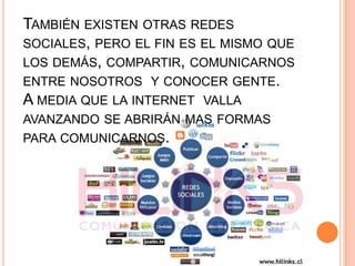 También existen otras redes sociales, pero el fin es el mismo que los demás, compartir, comunicarnos entre nosotros  y conocer gente.A media que la internet  valla avanzando se abrirán mas formas para comunicarnos. 