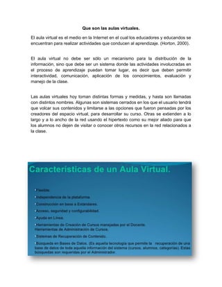 Que son las aulas virtuales.
El aula virtual es el medio en la Internet en el cual los educadores y educandos se
encuentran para realizar actividades que conducen al aprendizaje. (Horton, 2000).
El aula virtual no debe ser sólo un mecanismo para la distribución de la
información, sino que debe ser un sistema donde las actividades involucradas en
el proceso de aprendizaje puedan tomar lugar, es decir que deben permitir
interactividad, comunicación, aplicación de los conocimientos, evaluación y
manejo de la clase.
Las aulas virtuales hoy toman distintas formas y medidas, y hasta son llamadas
con distintos nombres. Algunas son sistemas cerrados en los que el usuario tendrá
que volcar sus contenidos y limitarse a las opciones que fueron pensadas por los
creadores del espacio virtual, para desarrollar su curso. Otras se extienden a lo
largo y a lo ancho de la red usando el hipertexto como su mejor aliado para que
los alumnos no dejen de visitar o conocer otros recursos en la red relacionados a
la clase.