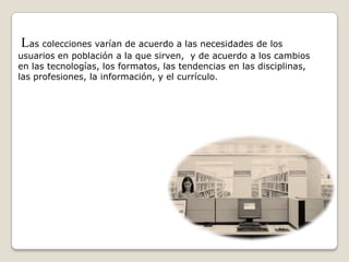 Las colecciones varían de acuerdo a las necesidades de los
usuarios en población a la que sirven, y de acuerdo a los cambios
en las tecnologías, los formatos, las tendencias en las disciplinas,
las profesiones, la información, y el currículo.
 