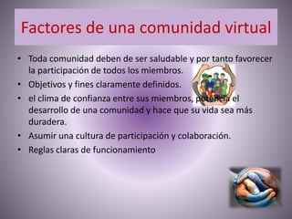 Factores de una comunidad virtual
• Toda comunidad deben de ser saludable y por tanto favorecer
la participación de todos los miembros.
• Objetivos y fines claramente definidos.
• el clima de confianza entre sus miembros, potencia el
desarrollo de una comunidad y hace que su vida sea más
duradera.
• Asumir una cultura de participación y colaboración.
• Reglas claras de funcionamiento
 