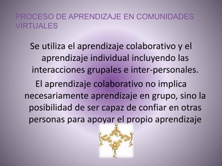 PROCESO DE APRENDIZAJE EN COMUNIDADES
VIRTUALES
Se utiliza el aprendizaje colaborativo y el
aprendizaje individual incluyendo las
interacciones grupales e inter-personales.
El aprendizaje colaborativo no implica
necesariamente aprendizaje en grupo, sino la
posibilidad de ser capaz de confiar en otras
personas para apoyar el propio aprendizaje
 