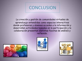 CONCLUSION
La creación y gestión de comunidades virtuales de
aprendizaje entendidas como espacios interactivos
donde profesores y alumnos acceden a la información y
desarrollan actividades basadas en la participación y la
colaboración presentan distintas facetas de análisis y
reflexión.
 