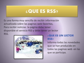 ¿QUE ES RSS?
Es una forma muy sencilla de recibir información
actualizada sobre las paginas web favoritas,
Para recibir noticias la página debe tener
disponible el servicio RSS y debe tener un lector
RSS.
¿QUE ES UN LECTOR
RSS?
Informa todas las novedades
que se han producido en
todas las paginas web en las
que se participa.
 
