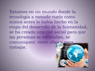 Estamos en un mundo donde la
tecnología a tomado vuelo como
nunca antes lo había hecho en la
etapa del desarrollo de la humanidad,
se ha creado una red social para que
las personas se entiendan, se
comuniquen entre ellas y para
trabajar.
 