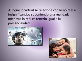 Aunque lo virtual se relaciona con lo no real e
insignificantico suponiendo una realidad,
mientras lo real es tenerlo igual a la
presencialidad.
 