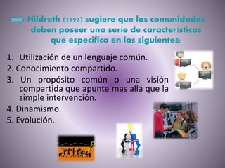 Hildreth (1997) sugiere que las comunidades
deben poseer una serie de características
que especifica en las siguientes:
1. Utilización de un lenguaje común.
2. Conocimiento compartido.
3. Un propósito común o una visión
compartida que apunte mas allá que la
simple intervención.
4. Dinamismo.
5. Evolución.
 