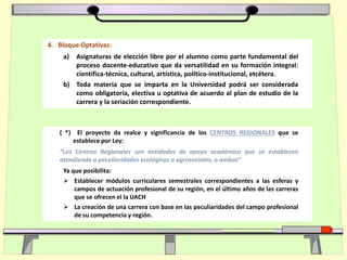 4. Bloque Optativas:
a) Asignaturas de elección libre por el alumno como parte fundamental del
proceso docente-educativo que da versatilidad en su formación integral:
científica-técnica, cultural, artística, político-institucional, etcétera.
b) Toda materia que se imparta en la Universidad podrá ser considerada
como obligatoria, electiva u optativa de acuerdo al plan de estudio de la
carrera y la seriación correspondiente.
( *) El proyecto da realce y significancia de los CENTROS REGIONALES que se
establece por Ley:
“Los Centros Regionales son entidades de apoyo académico que se establecen
atendiendo a peculiaridades ecológicas o agrosociales, o ambas”
Ya que posibilita:
 Establecer módulos curriculares semestrales correspondientes a las esferas y
campos de actuación profesional de su región, en el último años de las carreras
que se ofrecen el la UACH
 La creación de una carrera con base en las peculiaridades del campo profesional
de su competencia y región.
 