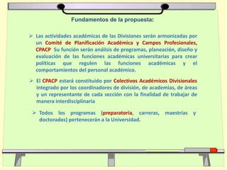  Las actividades académicas de las Divisiones serán armonizadas por
un Comité de Planificación Académica y Campos Profesionales,
CPACP Su función serán análisis de programas, planeación, diseño y
evaluación de las funciones académicas universitarias para crear
políticas que regulen las funciones académicas y el
comportamientos del personal académico.
Fundamentos de la propuesta:
 El CPACP estará constituido por Colectivos Académicos Divisionales
integrado por los coordinadores de división, de academias, de áreas
y un representante de cada sección con la finalidad de trabajar de
manera interdisciplinaria
 Todos los programas (preparatoria, carreras, maestrías y
doctorados) pertenecerán a la Universidad.
 