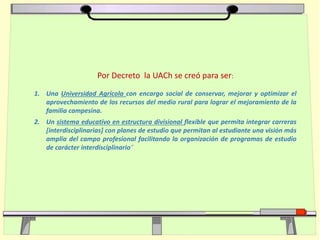 Por Decreto la UACh se creó para ser:
1. Una Universidad Agrícola con encargo social de conservar, mejorar y optimizar el
aprovechamiento de los recursos del medio rural para lograr el mejoramiento de la
familia campesina.
2. Un sistema educativo en estructura divisional flexible que permita integrar carreras
[interdisciplinarias] con planes de estudio que permitan al estudiante una visión más
amplia del campo profesional facilitando la organización de programas de estudio
de carácter interdisciplinario”
 