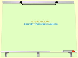 LA “ESPECIALIZACIÓN”
Dispersión y Fragmentación Académica
 