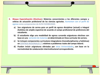 3. Bloque Especialización (Electivas): Materias concernientes a los diferentes campos y
esferas de actuación profesional de las ciencias agrícolas. Aumentan con el perfil de
egreso como componentes de ALTA FLEXIBILIDAD.
a) Son asignaturas de carrea para un perfil de egreso disciplinar (actual) o integral
(holístico de amplio espectro) de acuerdo al campo profesional de preferencia del
estudiante.
b) El estudiante elige una modalidad de egreso cursando asignaturas electivas con
base en una seriación de materias en determinada en línea curricular de carrera.
c) Se incluyen componentes curriculares integradores (transdisciplinarias y holísticas)
en CENTROS REGIONALES (*) relativos a problemas reales del campo laboral.
d) Pueden incluir asignaturas ofertadas por otras Universidades, con base en la
normatividad de colaboración interinstitucional correspondiente.
 