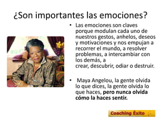 ¿Son importantes las emociones?
• Las emociones son claves
porque modulan cada uno de
nuestros gestos, anhelos, deseos
y motivaciones y nos empujan a
recorrer el mundo, a resolver
problemas, a intercambiar con
los demás, a
crear, descubrir, odiar o destruir.
• Maya Angelou, la gente olvida
lo que dices, la gente olvida lo
que haces, pero nunca olvida
cómo la haces sentir.
 