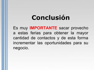 Conclusión
Es muy IMPORTANTE sacar provecho
a estas ferias para obtener la mayor
cantidad de contactos y de esta forma
incrementar las oportunidades para su
negocio.

 