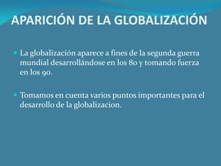APARICIÓN DE LA GLOBALIZACIÓN

 La globalización aparece a fines de la segunda guerra
 mundial desarrollándose en los 80 y tomando fuerza
 en los 90.

 Tomamos en cuenta varios puntos importantes para el
 desarrollo de la globalizacion.
 