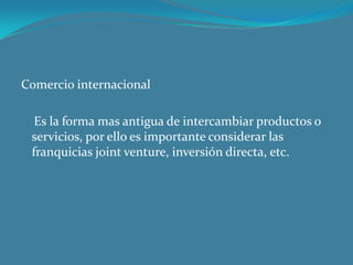 Comercio internacional

  Es la forma mas antigua de intercambiar productos o
 servicios, por ello es importante considerar las
 franquicias joint venture, inversión directa, etc.
 