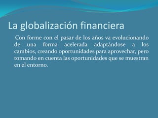La globalización financiera
 Con forme con el pasar de los años va evolucionando
 de una forma acelerada adaptándose a los
 cambios, creando oportunidades para aprovechar, pero
 tomando en cuenta las oportunidades que se muestran
 en el entorno.
 