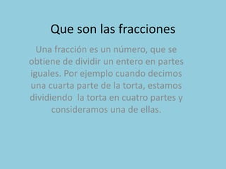 Que son las fracciones
Una fracción es un número, que se
obtiene de dividir un entero en partes
iguales. Por ejemplo cuando decimos
una cuarta parte de la torta, estamos
dividiendo la torta en cuatro partes y
consideramos una de ellas.