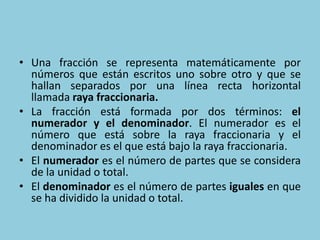 • Una fracción se representa matemáticamente por
números que están escritos uno sobre otro y que se
hallan separados por una línea recta horizontal
llamada raya fraccionaria.
• La fracción está formada por dos términos: el
numerador y el denominador. El numerador es el
número que está sobre la raya fraccionaria y el
denominador es el que está bajo la raya fraccionaria.
• El numerador es el número de partes que se considera
de la unidad o total.
• El denominador es el número de partes iguales en que
se ha dividido la unidad o total.