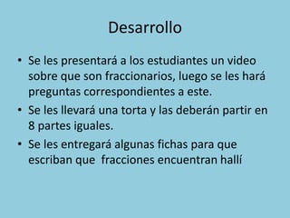 Desarrollo
• Se les presentará a los estudiantes un video
sobre que son fraccionarios, luego se les hará
preguntas correspondientes a este.
• Se les llevará una torta y las deberán partir en
8 partes iguales.
• Se les entregará algunas fichas para que
escriban que fracciones encuentran hallí