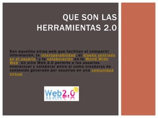 QUE SON LAS
             HERRAMIENTAS 2.0

Son aquellos sitios web que facilitan el compar tir
información, la interoperabilidad , el diseño centrado
en el usuario 1 y la colaboración en la World Wide
Web. Un sitio Web 2.0 permite a los usuarios
interactuar y colaborar entre sí como creadores de
contenido generado por usuarios en una comunidad
vir tual
 