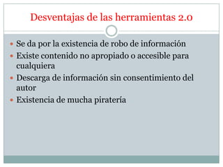 Desventajas de las herramientas 2.0

 Se da por la existencia de robo de información
 Existe contenido no apropiado o accesible para
  cualquiera
 Descarga de información sin consentimiento del
  autor
 Existencia de mucha piratería
 