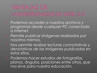    Podemos acceder a nuestros archivos y
    programas desde cualquier PC conectado
    a internet.
   Permite publicar imágenes realizadas por
    nosotros mismos.
   Nos permite realizar lecturas connotativas y
    denotativas de las imágenes publicadas en
    estos sitios.
   Podemos hacer estudios de fotografías,
    planos, ángulos, posiciones entre otros, que
    nos sirve para nuestra educación.
 