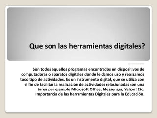 Que son las herramientas digitales?
Queson las herramientasdigitales?
Son todos aquellos programas encontrados en dispositivos de
computadoras o aparatos digitales donde le damos uso y realizamos
todo tipo de actividades. Es un instrumento digital, que se utiliza con
el fin de facilitar la realización de actividades relacionadas con una
tarea por ejemplo Microsoft Office, Messenger, Yahoo! Etc.
Importancia de las herramientas Digitales para la Educación.
 