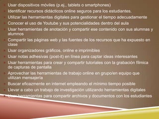  Usar dispositivos móviles (p.ej., tablets o smartphones)
 Identificar recursos didácticos online seguros para los estudiantes.
 Utilizar las herramientas digitales para gestionar el tiempo adecuadamente
 Conocer el uso de Youtube y sus potencialidades dentro del aula
 Usar herramientas de anotación y compartir ese contenido con sus alumnas y
alumnos
 Compartir las páginas web y las fuentes de los recursos que ha expuesto en
clase
 Usar organizadores gráficos, online e imprimibles
 Usar notas adhesivas (post-it) en línea para captar ideas interesantes
 Usar herramientas para crear y compartir tutoriales con la grabación fílmica
de capturas de pantalla
 Aprovechar las herramientas de trabajo online en grupo/en equipo que
utilizan mensajería
 Buscar eficazmente en internet empleando el mínimo tiempo posible
 Llevar a cabo un trabajo de investigación utilizando herramientas digitales
 Usar herramientas para compartir archivos y documentos con los estudiantes
 