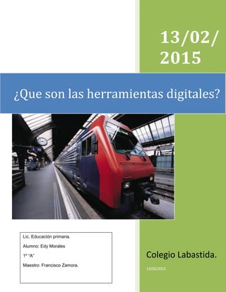 13/02/
2015
Colegio Labastida.
13/02/2015
¿Que son las herramientas digitales?
Lic. Educación primaria.
Alumno: Edy Morales
1º “A”
Maestro: Francisco Zamora.
 
