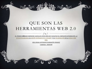 QUE SON LAS
 HERRAMIENTAS WEB 2.0
El término Web 2.0 comprende aquellos sitios web que facilitan el compartir información, la
  interoperabilidad, el diseño centrado en el usuario1 y la colaboración en la World Wide
                                            Web.
                         Por: Edgar Jefferson sanmartín Vásquez
                                    Carrera : Derecho
 