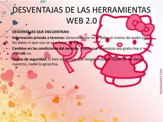 DESVENTAJAS DE LAS HERRAMIENTAS
                WEB 2.0
•   DESVENTAJAS QUE ENCUENTRAN:
•   Información privada a terceros: Generalmente no se sabe en manos de quién caen
    los datos ni que uso se va a hacer de ellos.
•   Cambios en las condiciones del servicio: Puede que el servicio sea gratis hoy y
    mañana no.
•   Copias de seguridad: Si bien es posible que tengan mejores copias de los datos
    nuestros, nadie lo garantiza.
 