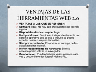 VENTAJAS DE LAS
HERRAMIENTAS WEB 2.0
O VENTAJAS A LAS QUE SE REFIEREN:
O Software legal: No hay que preocuparse por licencia
    alguna.
O   Disponibles desde cualquier lugar.
O   Multiplataforma: Funcionan independientemente del
    sistema operativo que se use e incluso se puede
    acceder desde cualquier dispositivo.
O   Siempre actualizado: El servicio se encarga de las
    actualizaciones del soft.
O   Menor requerimiento de hardware: Sólo se
    necesita poder utilizar un navegador.
O   Colaboración: Pueden trabajar varias personas a la
    vez y desde diferentes lugares del mundo.
 