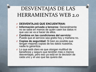 DESVENTAJAS DE LAS
HERRAMIENTAS WEB 2.0
O DESVENTAJAS QUE ENCUENTRAN:
O Información privada a terceros: Generalmente
  no se sabe en manos de quién caen los datos ni
  que uso se va a hacer de ellos.
O Cambios en las condiciones del servicio:
  Puede que el servicio sea gratis hoy y mañana no.
O Copias de seguridad: Si bien es posible que
  tengan mejores copias de los datos nuestros,
  nadie lo garantiza.
O Lo que está claro es que otorgan multitud de
  beneficios y seguro que tendrán más o menos
  desventajas, pero eso ya está en la decisión de
  cada uno y el uso que las quiera dar.
 